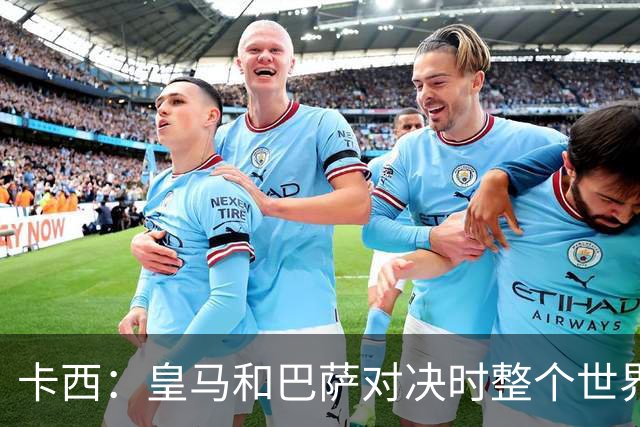 卡西：皇马和巴萨对决时整个世界仿佛都停了下来，越来越多人想看